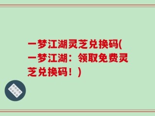 一梦江湖灵芝兑换码(一梦江湖：领取免费灵芝兑换码！)