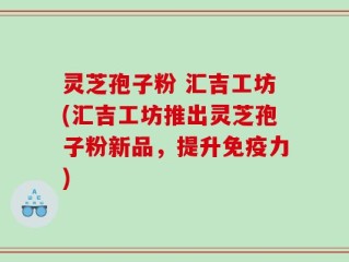 灵芝孢子粉 汇吉工坊(汇吉工坊推出灵芝孢子粉新品，提升免疫力)
