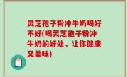灵芝孢子粉冲牛奶喝好不好(喝灵芝孢子粉冲牛奶的好处，让你健康又美味)