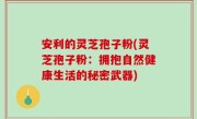 安利的灵芝孢子粉(灵芝孢子粉：拥抱自然健康生活的秘密武器)