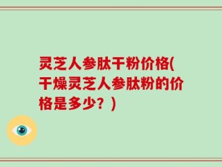 灵芝人参肽干粉价格(干燥灵芝人参肽粉的价格是多少？)