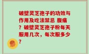 破壁灵芝孢子的功效与作用及吃法禁忌 腹痛？破壁灵芝孢子粉每天服用几次，每次服多少？