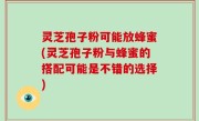 灵芝孢子粉可能放蜂蜜(灵芝孢子粉与蜂蜜的搭配可能是不错的选择)