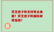 灵芝孢子粉怎样寄去美国？灵芝孢子粉国际邮寄指南？