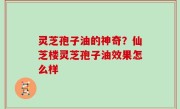 灵芝孢子油的神奇？仙芝楼灵芝孢子油效果怎么样