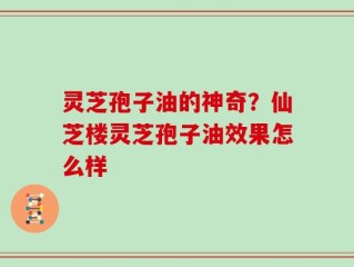 灵芝孢子油的神奇？仙芝楼灵芝孢子油效果怎么样