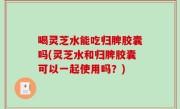 喝灵芝水能吃归脾胶囊吗(灵芝水和归脾胶囊可以一起使用吗？)