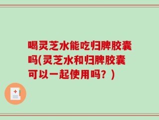 喝灵芝水能吃归脾胶囊吗(灵芝水和归脾胶囊可以一起使用吗？)