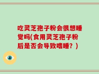 吃灵芝孢子粉会很想睡觉吗(食用灵芝孢子粉后是否会导致嗜睡？)