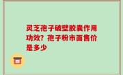 灵芝孢子破壁胶囊作用功效？孢子粉市面售价是多少
