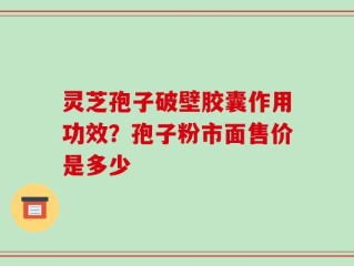 灵芝孢子破壁胶囊作用功效？孢子粉市面售价是多少