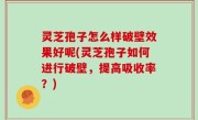 灵芝孢子怎么样破壁效果好呢(灵芝孢子如何进行破壁，提高吸收率？)