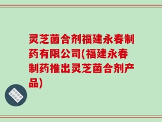 灵芝菌合剂福建永春制药有限公司(福建永春制药推出灵芝菌合剂产品)