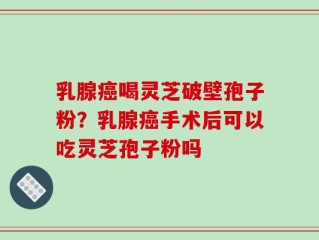 乳腺癌喝灵芝破壁孢子粉？乳腺癌手术后可以吃灵芝孢子粉吗