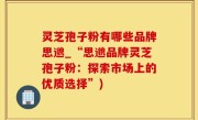 灵芝孢子粉有哪些品牌思邈_“思邈品牌灵芝孢子粉：探索市场上的优质选择”)