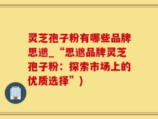 灵芝孢子粉有哪些品牌思邈_“思邈品牌灵芝孢子粉：探索市场上的优质选择”)