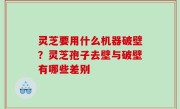 灵芝要用什么机器破壁？灵芝孢子去壁与破壁有哪些差别