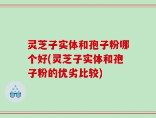 灵芝子实体和孢子粉哪个好(灵芝子实体和孢子粉的优劣比较)