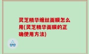 灵芝精华缠丝面膜怎么用(灵芝精华面膜的正确使用方法)