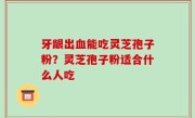 牙龈出血能吃灵芝孢子粉？灵芝孢子粉适合什么人吃