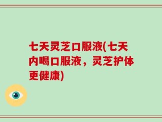 七天灵芝口服液(七天内喝口服液，灵芝护体更健康)