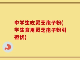 中学生吃灵芝孢子粉(学生食用灵芝孢子粉引担忧)