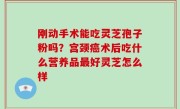 刚动手术能吃灵芝孢子粉吗？宫颈癌术后吃什么营养品最好灵芝怎么样