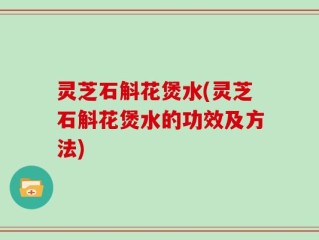 灵芝石斛花煲水(灵芝石斛花煲水的功效及方法)