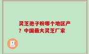 灵芝孢子粉哪个地区产？中国最大灵芝厂家