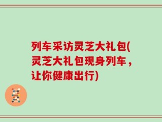 列车采访灵芝大礼包(灵芝大礼包现身列车，让你健康出行)