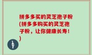 拼多多买的灵芝孢子粉(拼多多购买的灵芝孢子粉，让你健康长寿！)