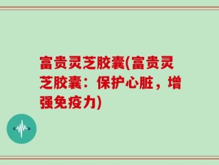 富贵灵芝胶囊(富贵灵芝胶囊：保护心脏，增强免疫力)