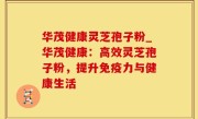 华茂健康灵芝孢子粉_华茂健康：高效灵芝孢子粉，提升免疫力与健康生活