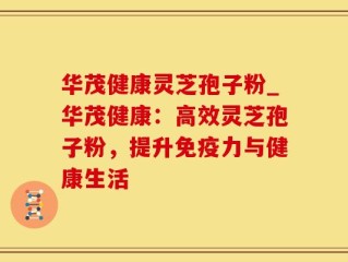 华茂健康灵芝孢子粉_华茂健康：高效灵芝孢子粉，提升免疫力与健康生活