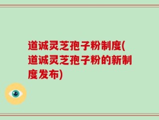 道诚灵芝孢子粉制度(道诚灵芝孢子粉的新制度发布)