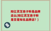 阳亿灵芝孢子粉是品牌店么(阳亿灵芝孢子粉是否是知名品牌店？)