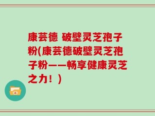 康芸德 破壁灵芝孢子粉(康芸德破壁灵芝孢子粉——畅享健康灵芝之力！)