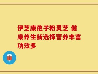 伊芝康孢子粉灵芝 健康养生新选择营养丰富功效多