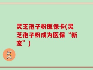 灵芝孢子粉医保卡(灵芝孢子粉成为医保“新宠”)