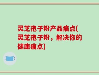 灵芝孢子粉产品痛点(灵芝孢子粉，解决你的健康痛点)