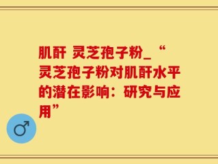 肌酐 灵芝孢子粉_“灵芝孢子粉对肌酐水平的潜在影响：研究与应用”