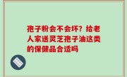 孢子粉会不会坏？给老人家送灵芝孢子油这类的保健品合适吗