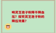 喝灵芝孢子粉降不降血压?探究灵芝孢子粉的降压效果?