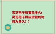 灵芝孢子粉要放多久(灵芝孢子粉应放置的时间为多久？)