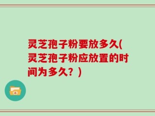 灵芝孢子粉要放多久(灵芝孢子粉应放置的时间为多久？)