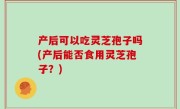 产后可以吃灵芝孢子吗(产后能否食用灵芝孢子？)