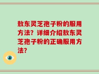 敖东灵芝孢子粉的服用方法？详细介绍敖东灵芝孢子粉的正确服用方法？