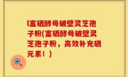 l富硒酵母破壁灵芝孢子粉(富硒酵母破壁灵芝孢子粉，高效补充硒元素！)