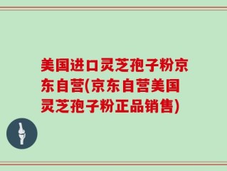 美国进口灵芝孢子粉京东自营(京东自营美国灵芝孢子粉正品销售)