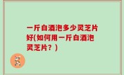 一斤白酒泡多少灵芝片好(如何用一斤白酒泡灵芝片？)